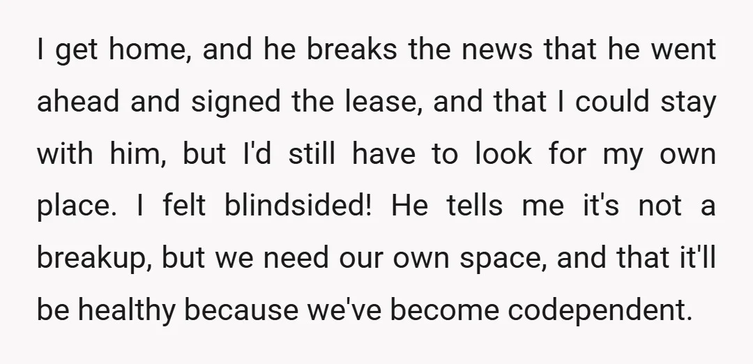 I get home, and he breaks the news that he went ahead and signed the lease, and that I could stay with him, but I'd still have to look for...