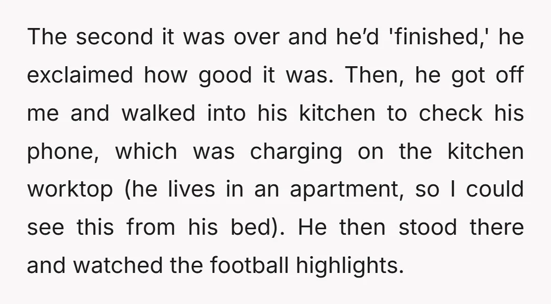 The second it was over and he’d 'finished,' he exclaimed how good it was. Then, he got off me and walked into his kitchen to check his phone, which was...