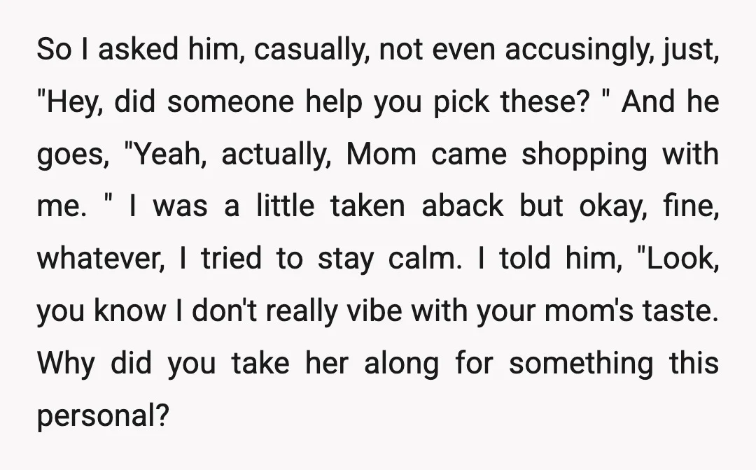 So I asked him, casually, not even accusingly, just, "Hey, did someone help you pick these? " And he goes, "Yeah, actually, Mom came shopping with me. " I was...