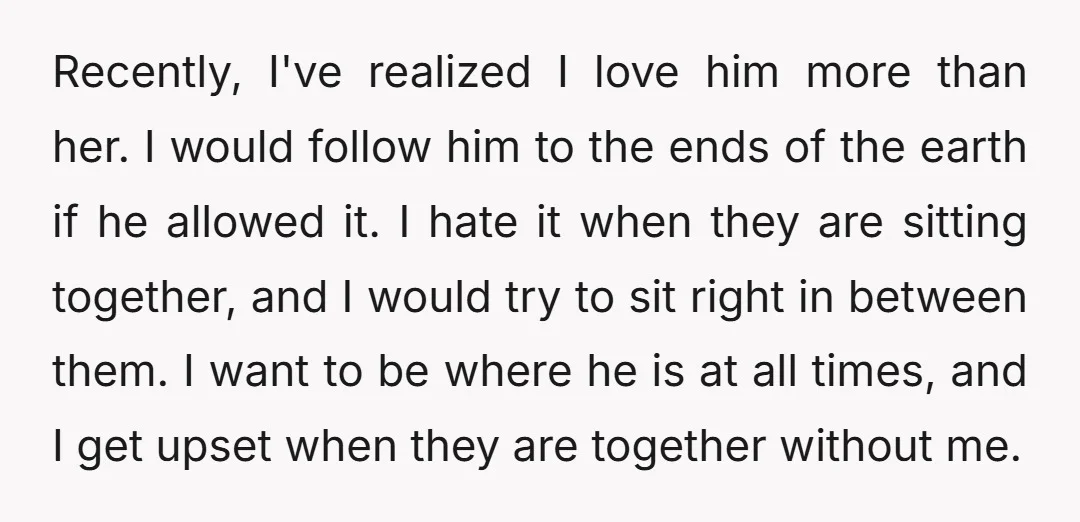 Recently, I've realized I love him more than her. I would follow him to the ends of the earth if he allowed it. I hate it when they are sitting...