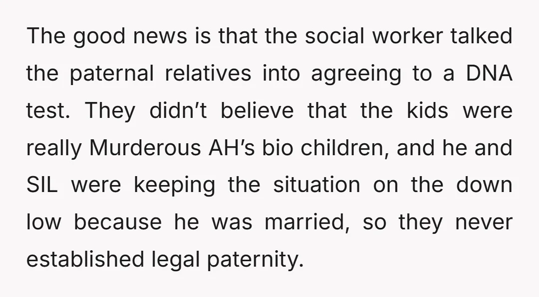 The good news is that the social worker talked the paternal relatives into agreeing to a DNA test. They didn’t believe that the kids were really Murderous AH’s bio children,...