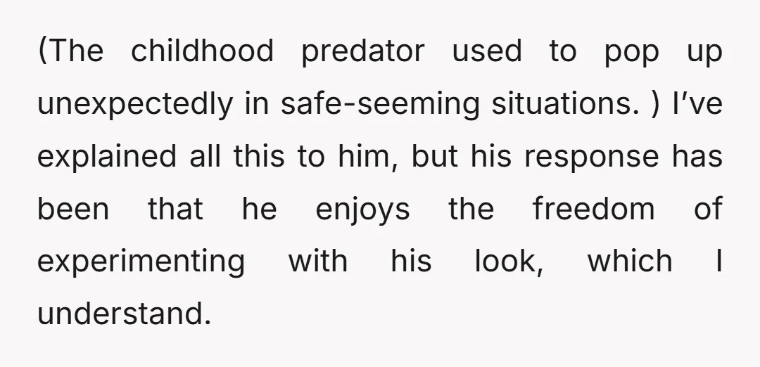 (The childhood predator used to pop up unexpectedly in safe-seeming situations. ) I’ve explained all this to him, but his response has been that he enjoys the freedom of experimenting...