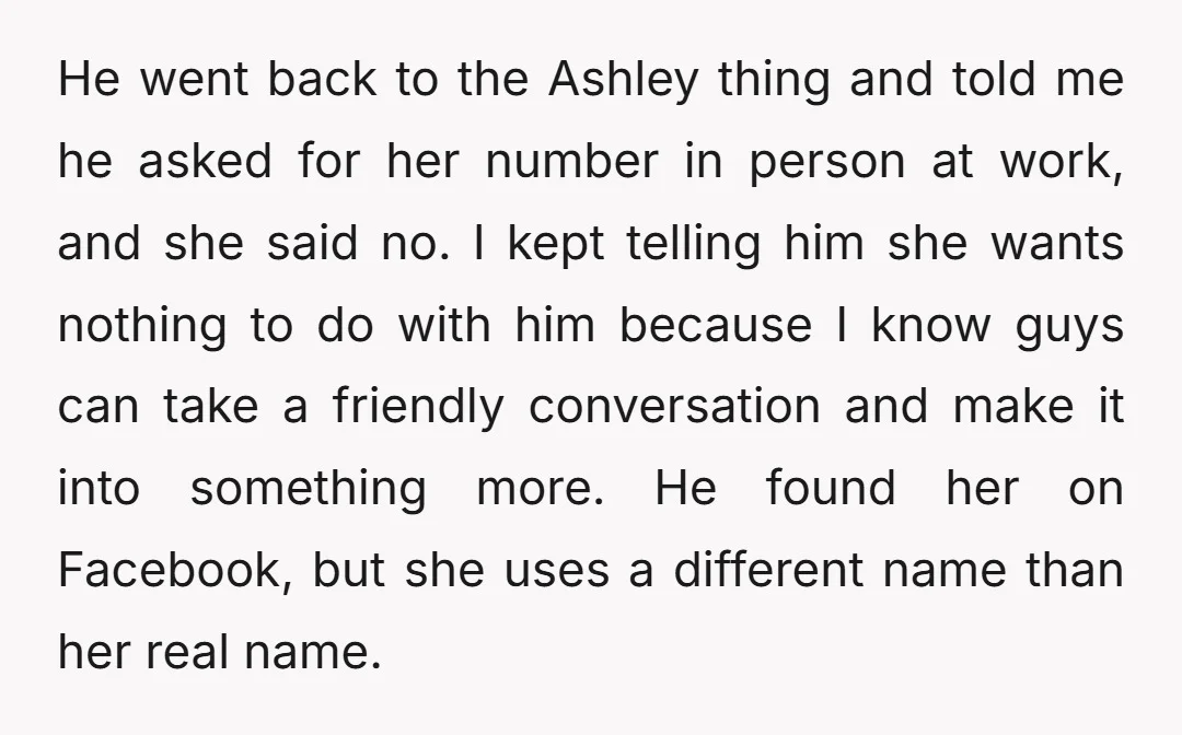 He went back to the Ashley thing and told me he asked for her number in person at work, and she said no. I kept telling him she wants nothing...