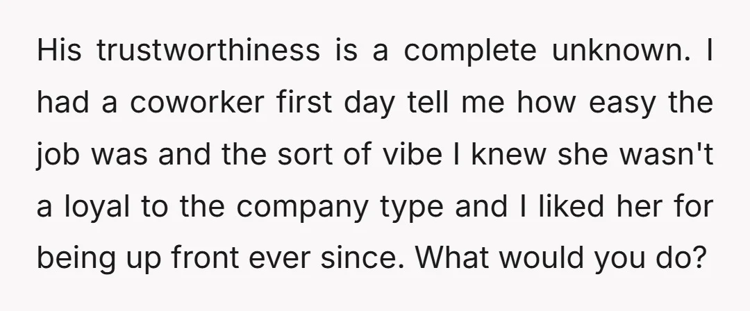 His trustworthiness is a complete unknown. I had a coworker first day tell me how easy the job was and the sort of vibe I knew she wasn't a loyal...