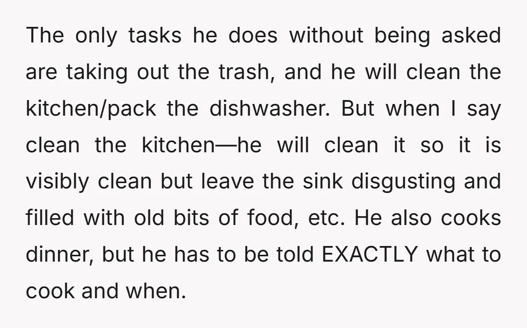 The only tasks he does without being asked are taking out the trash, and he will clean the kitchen/pack the dishwasher. But when I say clean the kitchen—he will clean...