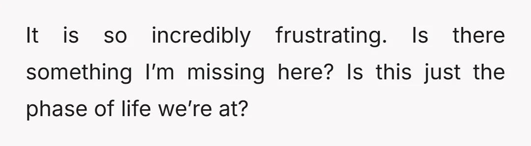 It is so incredibly frustrating. Is there something I’m missing here? Is this just the phase of life we’re at?