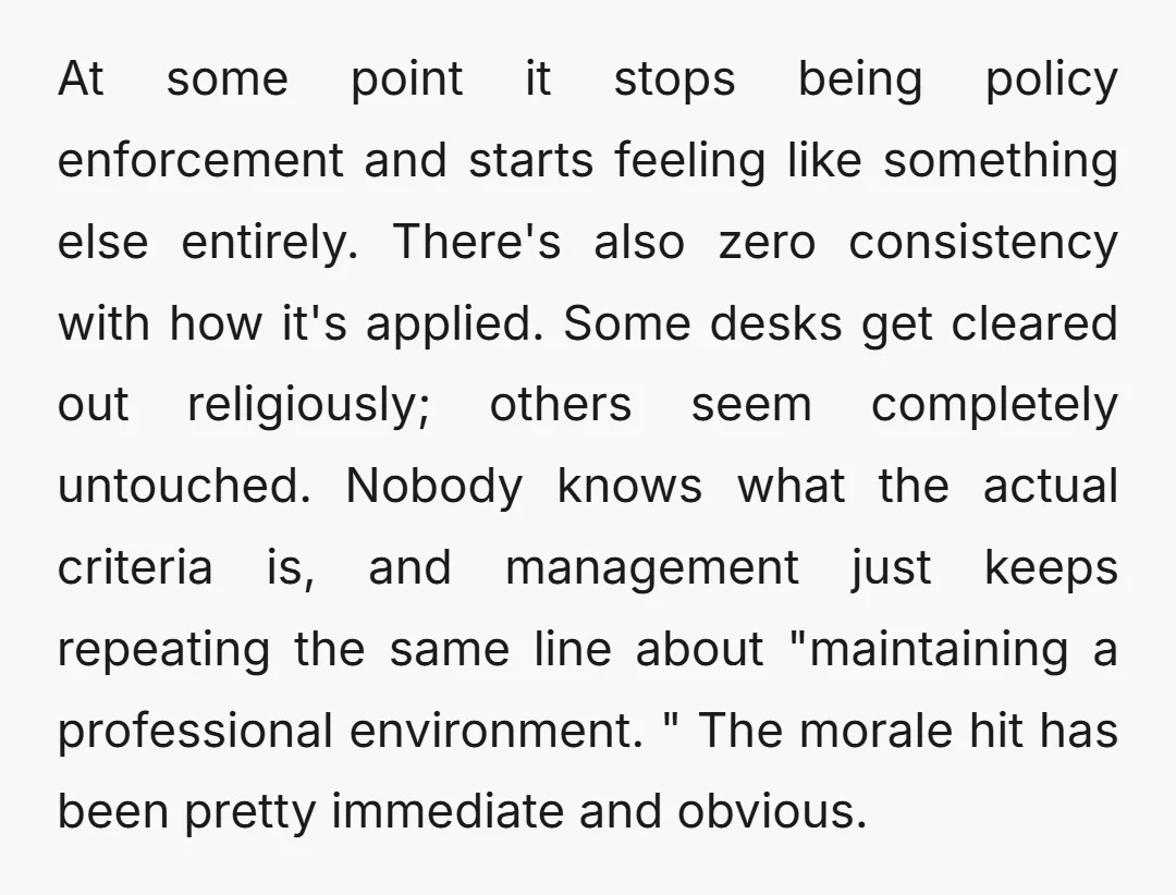 At some point it stops being policy enforcement and starts feeling like something else entirely. There's also zero consistency with how it's applied. Some desks get cleared out religiously; others...