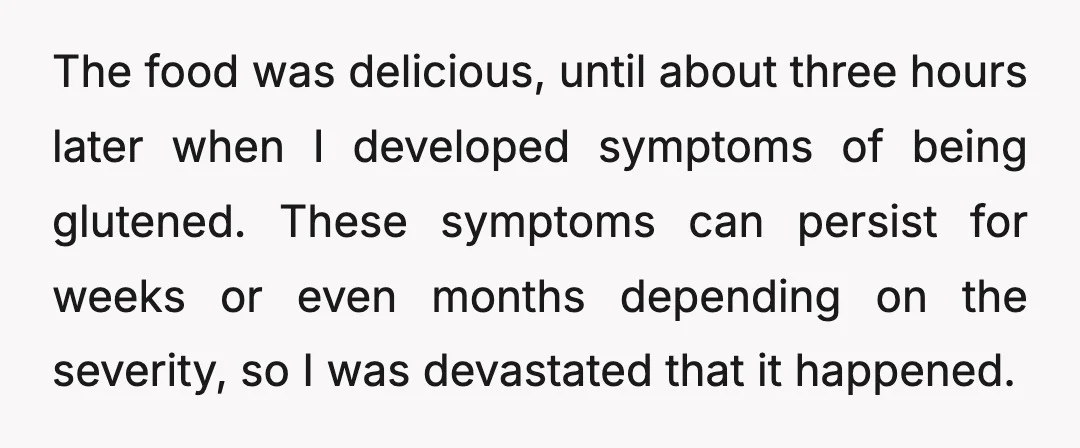 The food was delicious, until about three hours later when I developed symptoms of being glutened. These symptoms can persist for weeks or even months depending on the severity, so...
