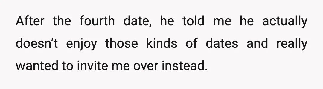 After the fourth date, he told me he actually doesn’t enjoy those kinds of dates and really wanted to invite me over instead.