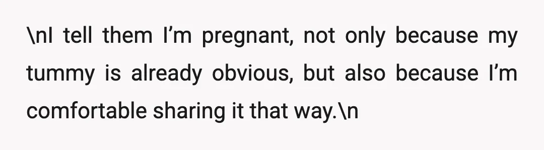 \nI tell them I’m pregnant, not only because my tummy is already obvious, but also because I’m comfortable sharing it that way.\n
