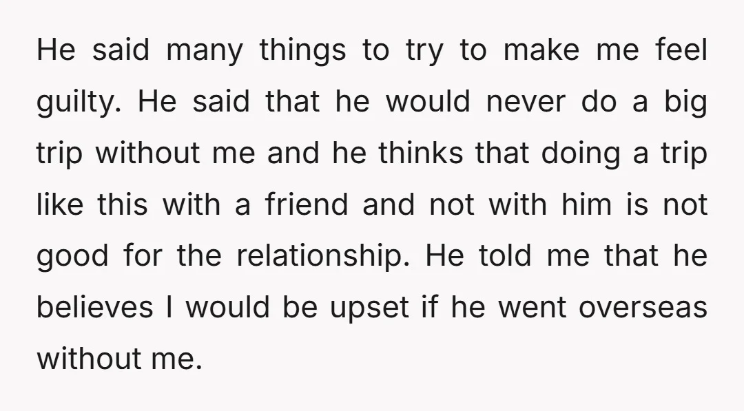He said many things to try to make me feel guilty. He said that he would never do a big trip without me and he thinks that doing a trip...