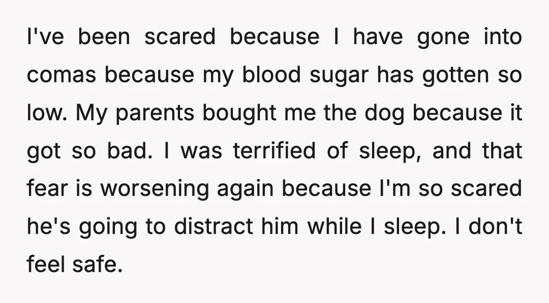 I've been scared because I have gone into comas because my blood sugar has gotten so low. My parents bought me the dog because it got so bad. I was...