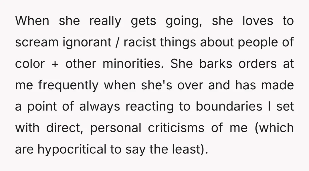 When she really gets going, she loves to scream ignorant / racist things about people of color + other minorities. She barks orders at me frequently when she's over and...
