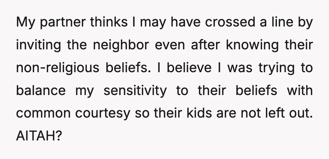 My partner thinks I may have crossed a line by inviting the neighbor even after knowing their non-religious beliefs. I believe I was trying to balance my sensitivity to their...