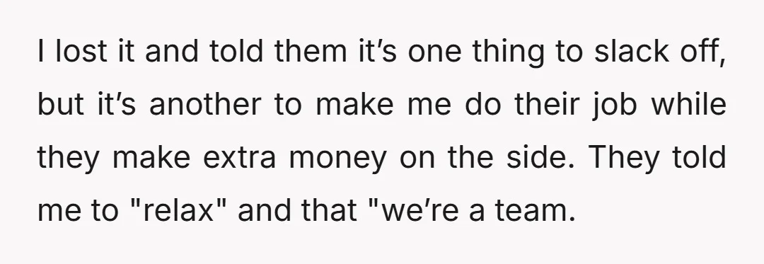 I lost it and told them it’s one thing to slack off, but it’s another to make me do their job while they make extra money on the side. They...