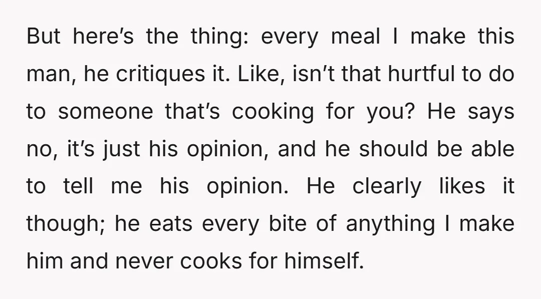 But here’s the thing: every meal I make this man, he critiques it. Like, isn’t that hurtful to do to someone that’s cooking for you? He says no, it’s just...