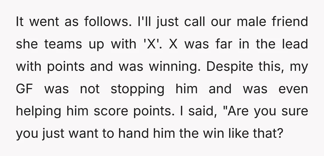 It went as follows. I'll just call our male friend she teams up with 'X'. X was far in the lead with points and was winning. Despite this, my GF...