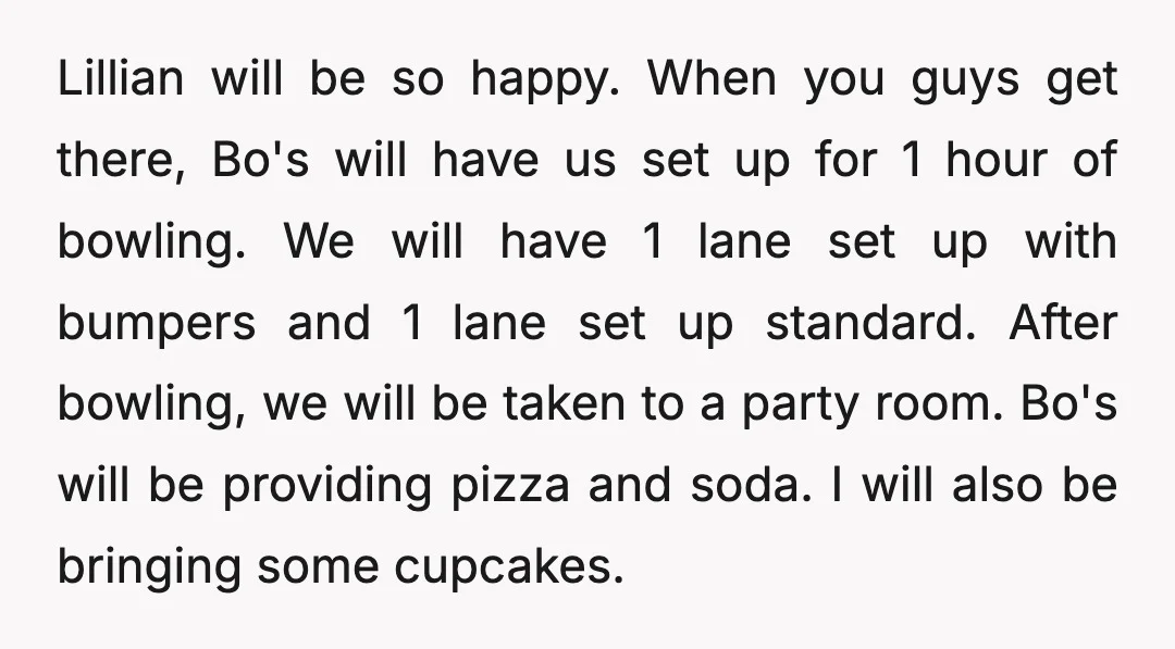 Lillian will be so happy. When you guys get there, Bo's will have us set up for 1 hour of bowling. We will have 1 lane set up with bumpers...