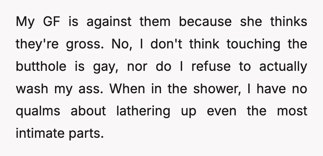 My GF is against them because she thinks they're gross. No, I don't think touching the butthole is gay, nor do I refuse to actually wash my ass. When in...