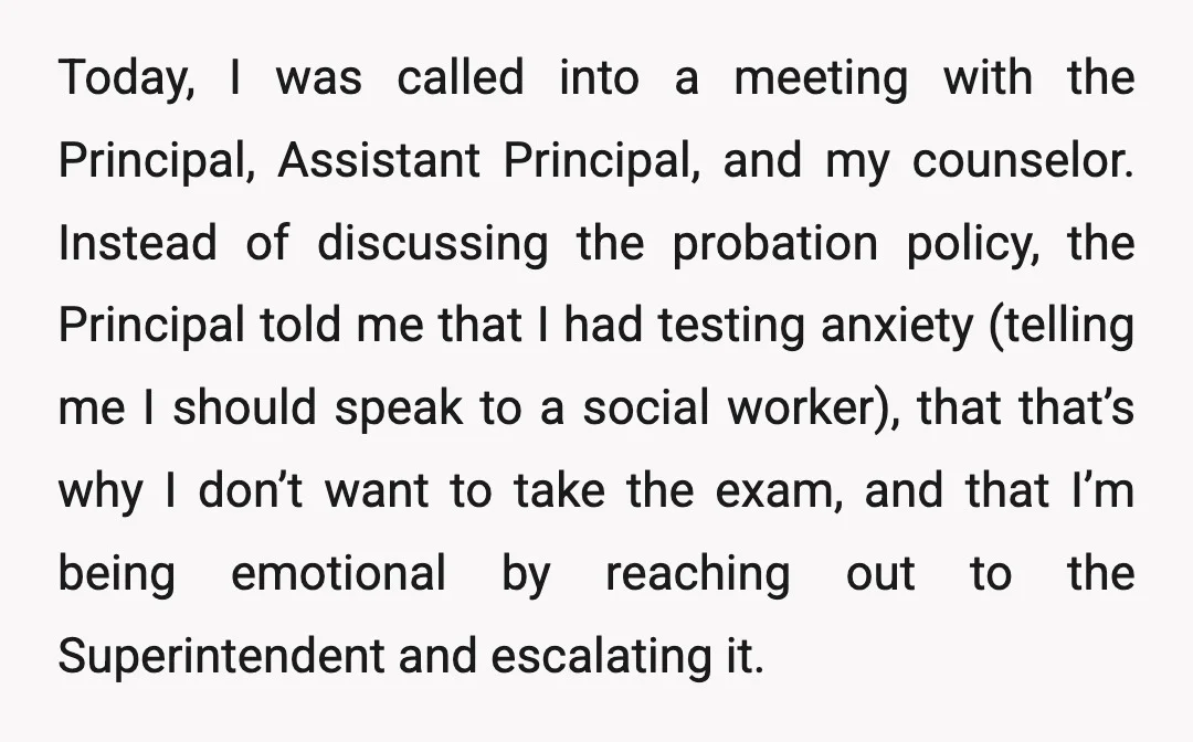 Today, I was called into a meeting with the Principal, Assistant Principal, and my counselor. Instead of discussing the probation policy, the Principal told me that I had testing anxiety...