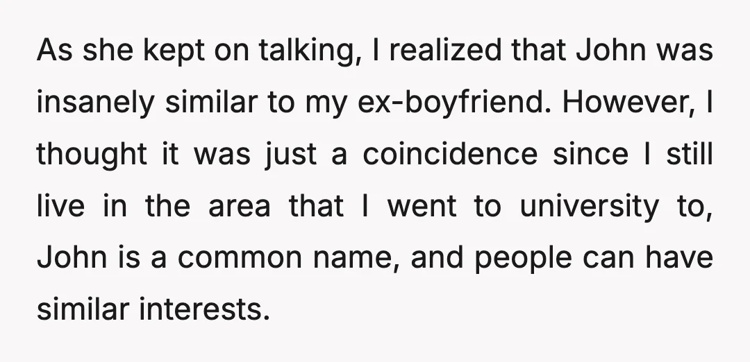 As she kept on talking, I realized that John was insanely similar to my ex-boyfriend. However, I thought it was just a coincidence since I still live in the area...