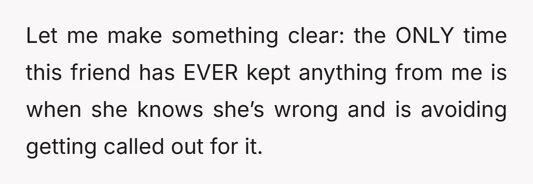 Let me make something clear: the ONLY time this friend has EVER kept anything from me is when she knows she’s wrong and is avoiding getting called out for it.
