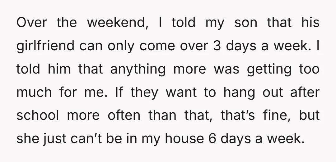 Over the weekend, I told my son that his girlfriend can only come over 3 days a week. I told him that anything more was getting too much for me....