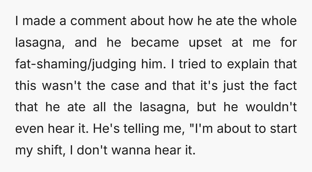 I made a comment about how he ate the whole lasagna, and he became upset at me for fat-shaming/judging him. I tried to explain that this wasn't the case and...
