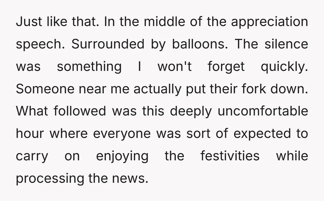 Just like that. In the middle of the appreciation speech. Surrounded by balloons. The silence was something I won't forget quickly. Someone near me actually put their fork down. What...
