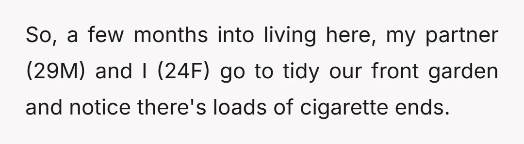 So, a few months into living here, my partner (29M) and I (24F) go to tidy our front garden and notice there's loads of cigarette ends.