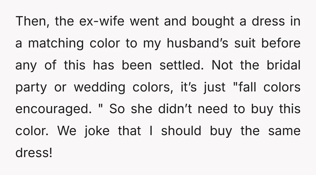 Then, the ex-wife went and bought a dress in a matching color to my husband’s suit before any of this has been settled. Not the bridal party or wedding colors,...