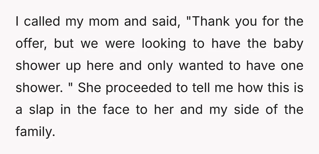 I called my mom and said, "Thank you for the offer, but we were looking to have the baby shower up here and only wanted to have one shower. "...