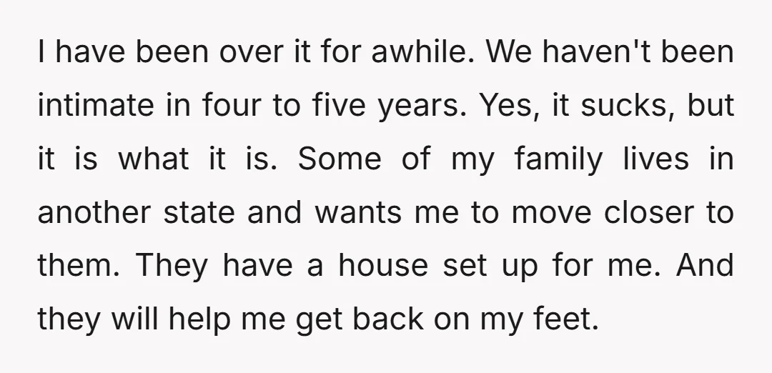 I have been over it for awhile. We haven't been intimate in four to five years. Yes, it sucks, but it is what it is. Some of my family lives...