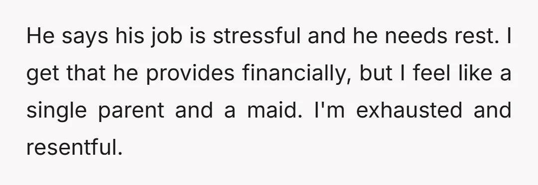 He says his job is stressful and he needs rest. I get that he provides financially, but I feel like a single parent and a maid. I'm exhausted and resentful.