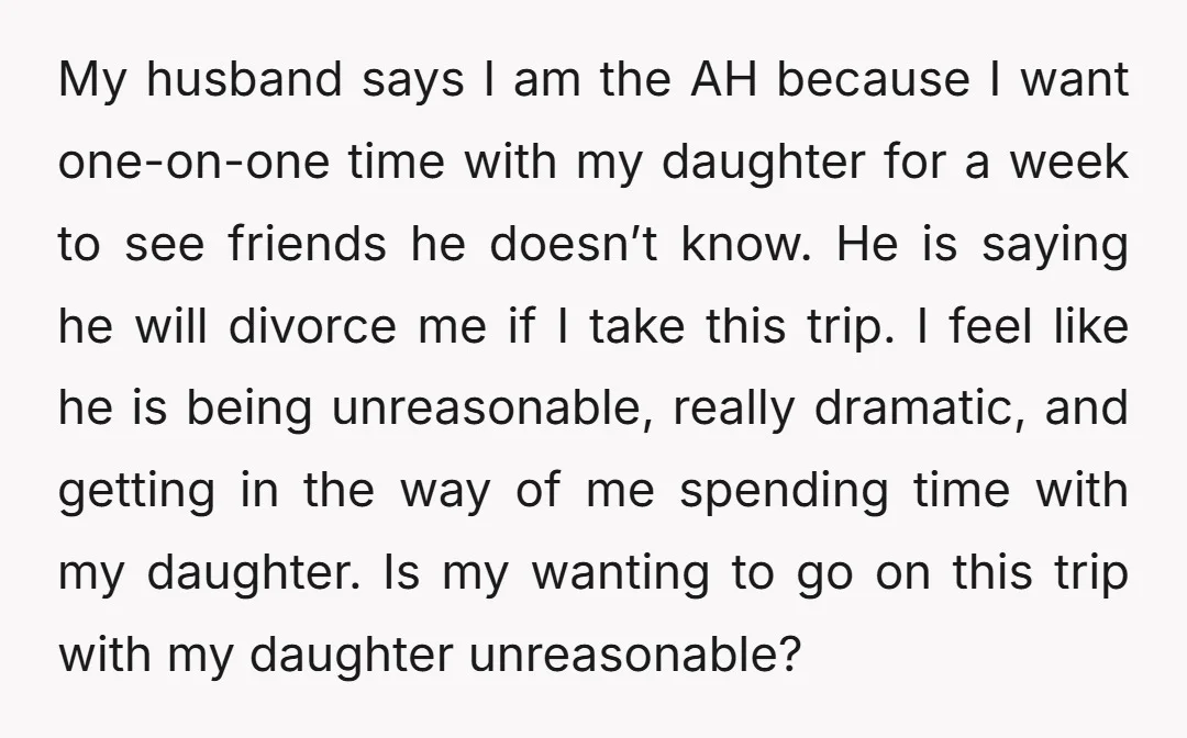 My husband says I am the AH because I want one-on-one time with my daughter for a week to see friends he doesn’t know. He is saying he will divorce...