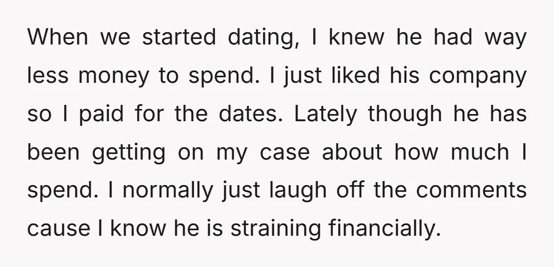 When we started dating, I knew he had way less money to spend. I just liked his company so I paid for the dates. Lately though he has been getting...