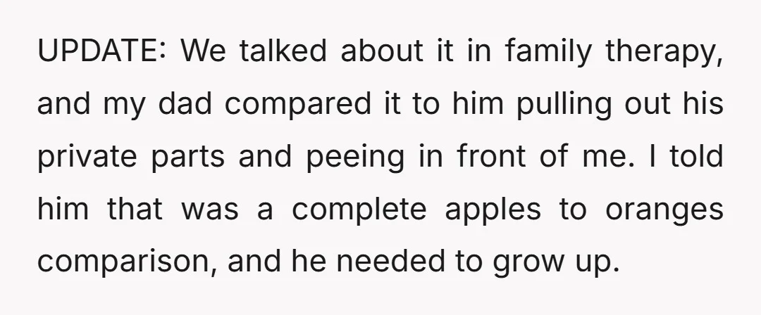 UPDATE: We talked about it in family therapy, and my dad compared it to him pulling out his private parts and peeing in front of me. I told him that...