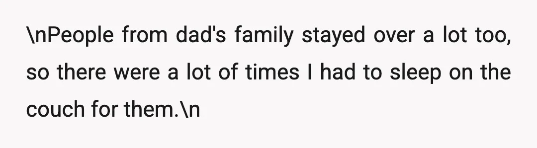 \nPeople from dad's family stayed over a lot too, so there were a lot of times I had to sleep on the couch for them.\n