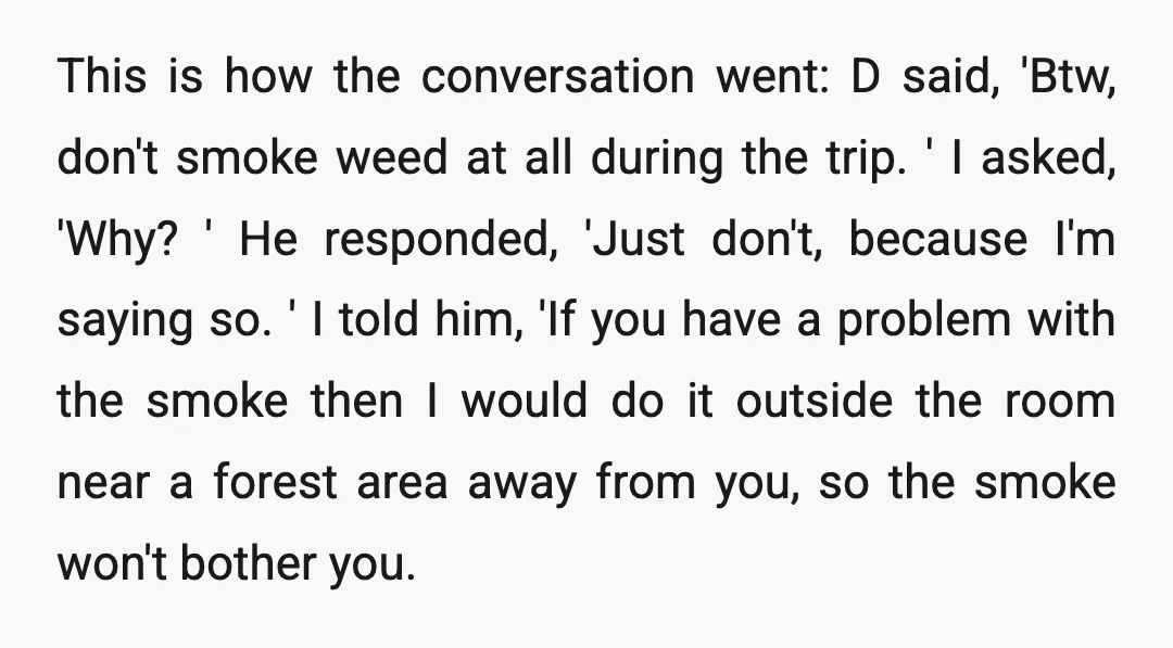 This is how the conversation went: D said, 'Btw, don't smoke weed at all during the trip. ' I asked, 'Why? ' He responded, 'Just don't, because I'm saying so....