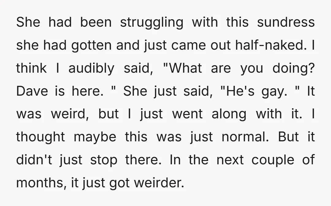 She had been struggling with this sundress she had gotten and just came out half-naked. I think I audibly said, "What are you doing? Dave is here. " She just...