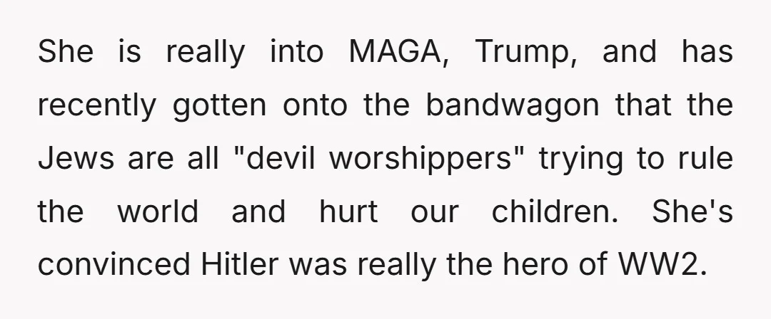 She is really into MAGA, Trump, and has recently gotten onto the bandwagon that the Jews are all "devil worshippers" trying to rule the world and hurt our children. She's...