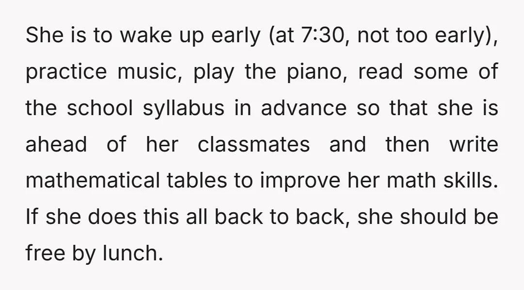 She is to wake up early (at 7:30, not too early), practice music, play the piano, read some of the school syllabus in advance so that she is ahead of...