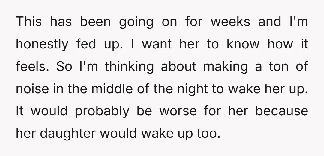 This has been going on for weeks and I'm honestly fed up. I want her to know how it feels. So I'm thinking about making a ton of noise in...