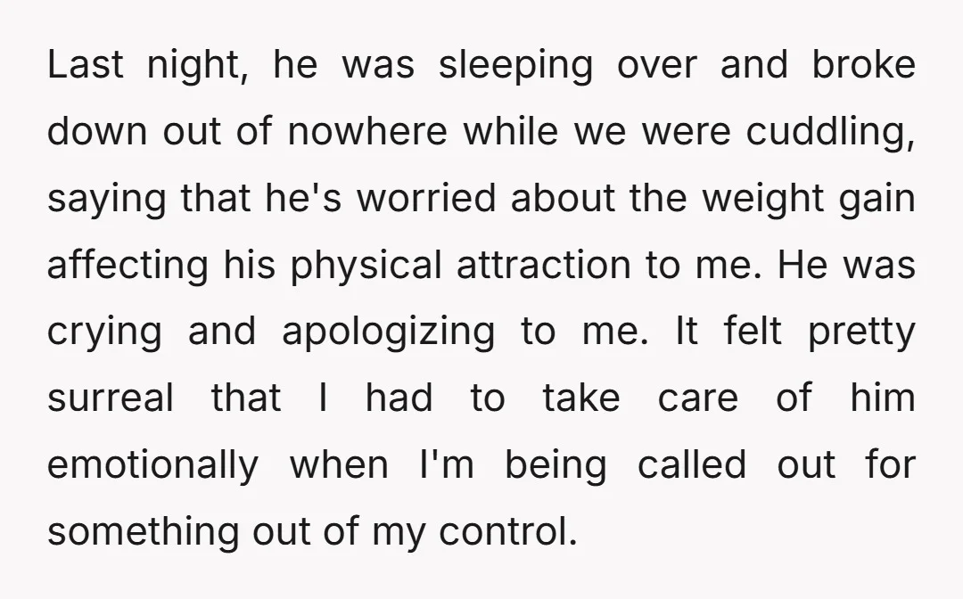 Last night, he was sleeping over and broke down out of nowhere while we were cuddling, saying that he's worried about the weight gain affecting his physical attraction to me....