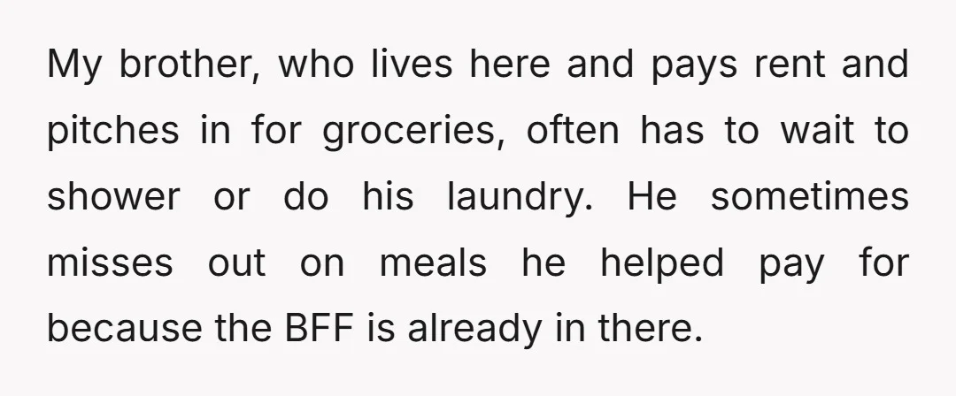 My brother, who lives here and pays rent and pitches in for groceries, often has to wait to shower or do his laundry. He sometimes misses out on meals he...