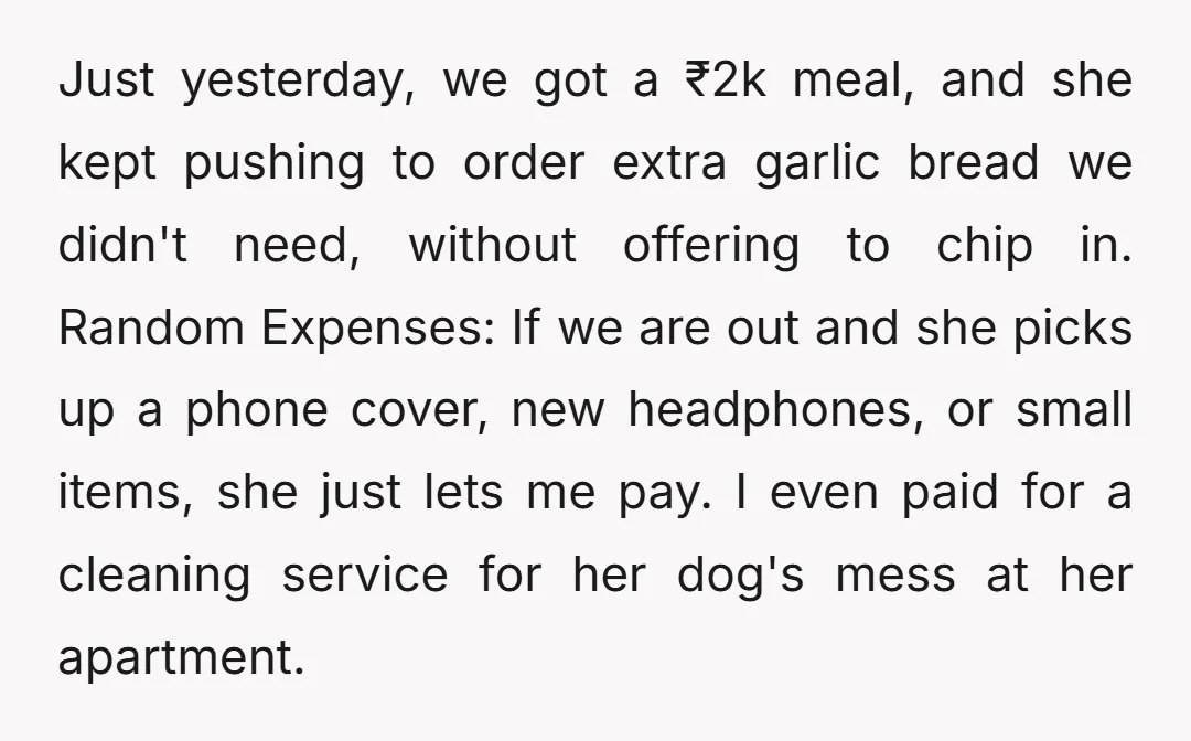 Just yesterday, we got a ₹2k meal, and she kept pushing to order extra garlic bread we didn't need, without offering to chip in. Random Expenses: If we are out...