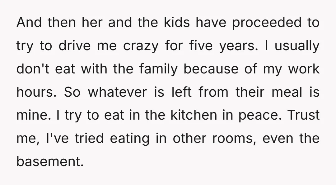 And then her and the kids have proceeded to try to drive me crazy for five years. I usually don't eat with the family because of my work hours. So...