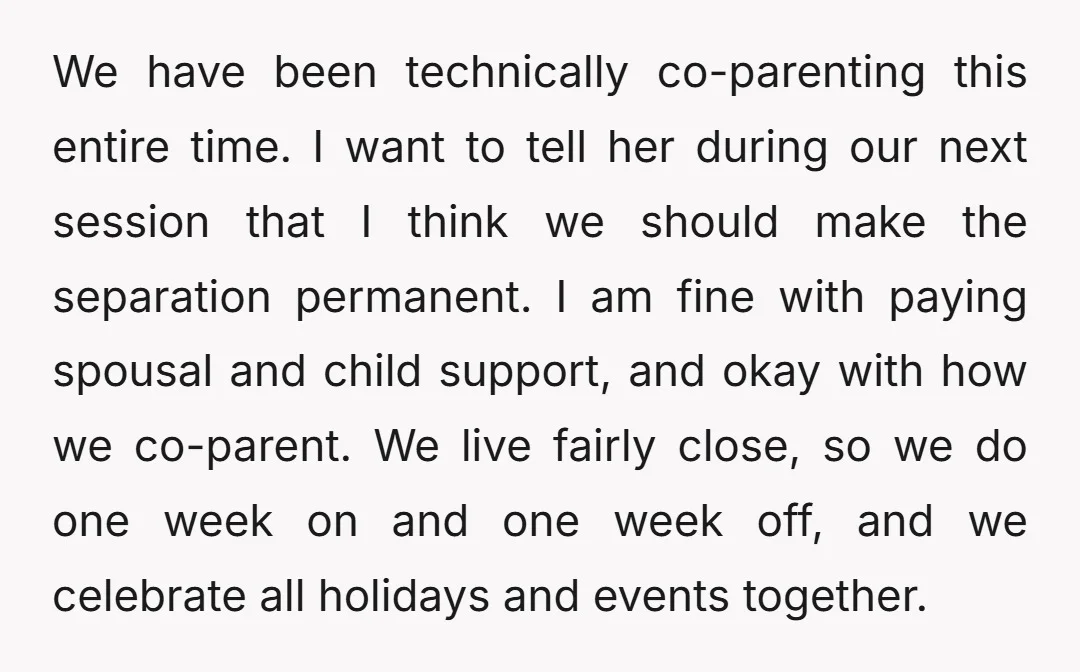 We have been technically co-parenting this entire time. I want to tell her during our next session that I think we should make the separation permanent. I am fine with...