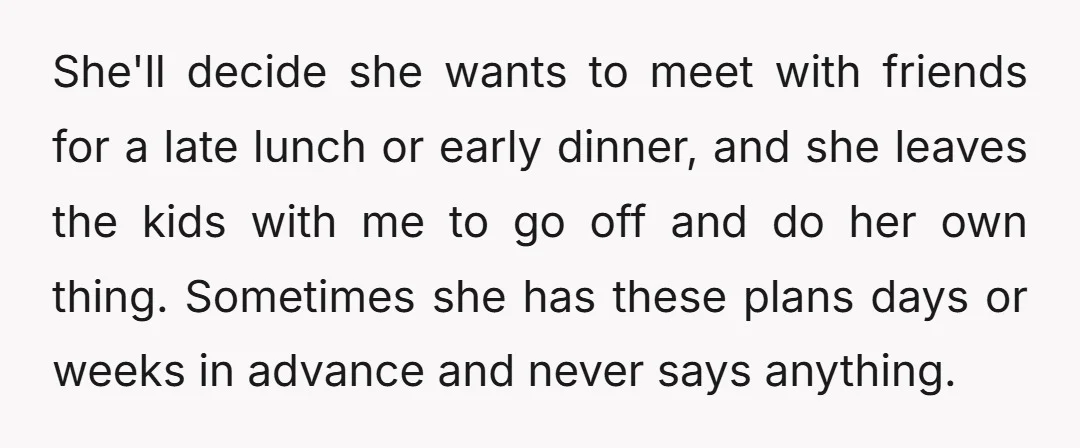 She'll decide she wants to meet with friends for a late lunch or early dinner, and she leaves the kids with me to go off and do her own thing....