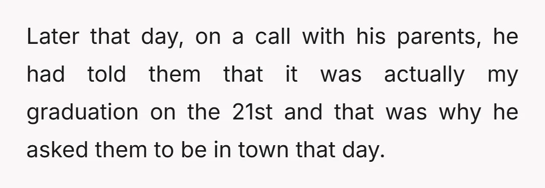 Later that day, on a call with his parents, he had told them that it was actually my graduation on the 21st and that was why he asked them to...